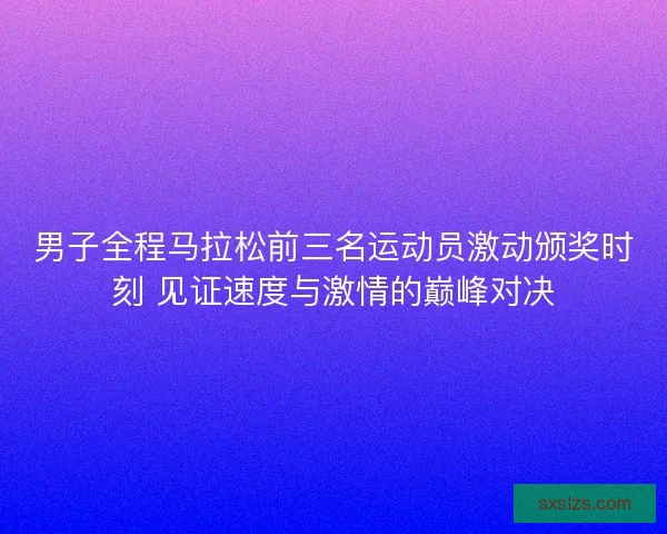 男子全程马拉松前三名运动员激动颁奖时刻 见证速度与激情的巅峰对决
