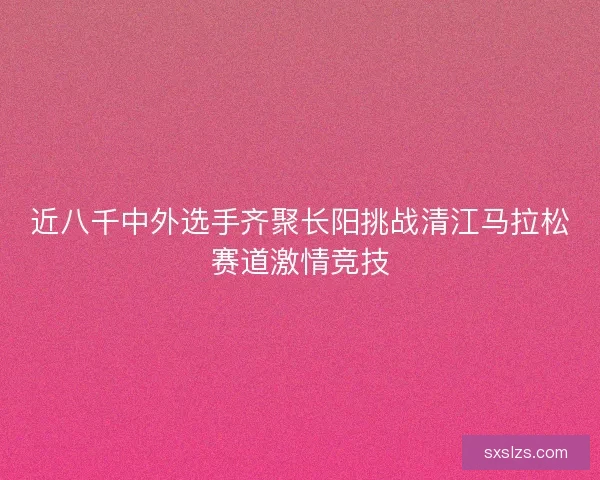 近八千中外选手齐聚长阳挑战清江马拉松赛道激情竞技