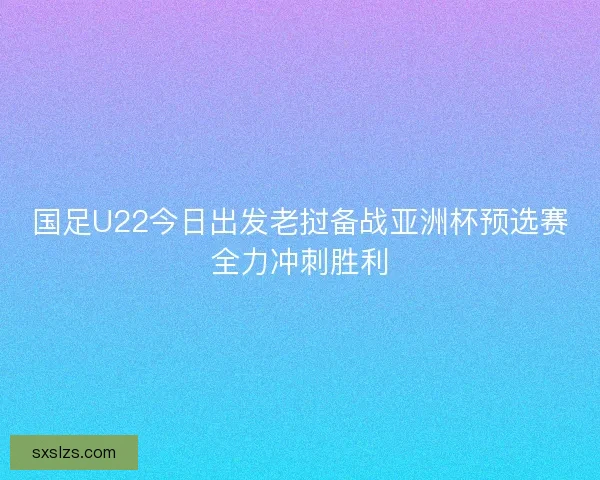 国足U22今日出发老挝备战亚洲杯预选赛全力冲刺胜利