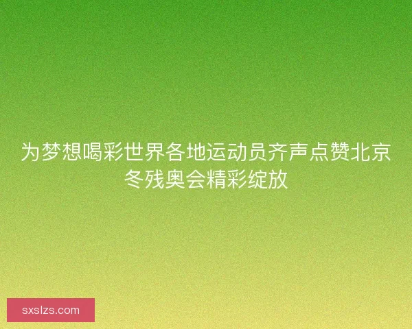 为梦想喝彩世界各地运动员齐声点赞北京冬残奥会精彩绽放