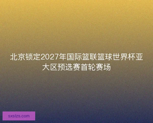 北京锁定2027年国际篮联篮球世界杯亚大区预选赛首轮赛场
