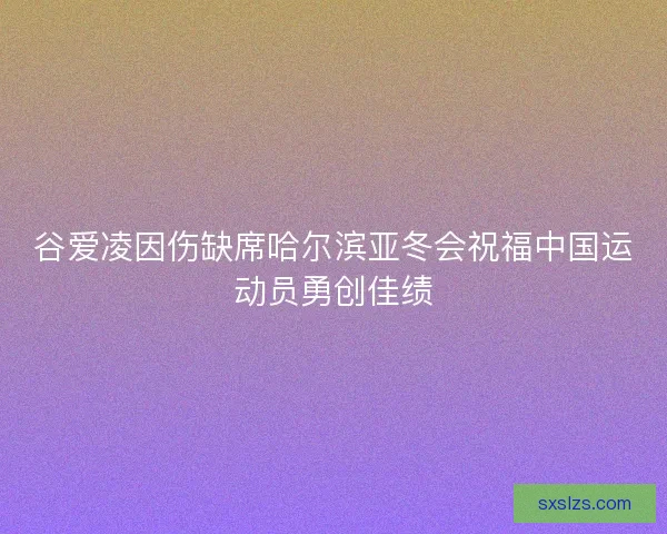 谷爱凌因伤缺席哈尔滨亚冬会祝福中国运动员勇创佳绩