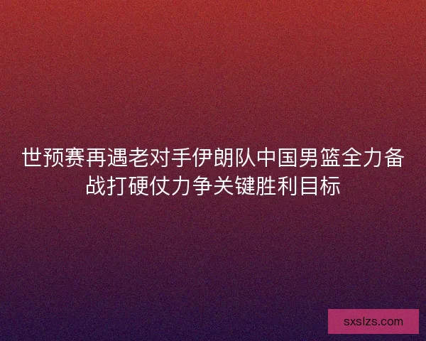 世预赛再遇老对手伊朗队中国男篮全力备战打硬仗力争关键胜利目标